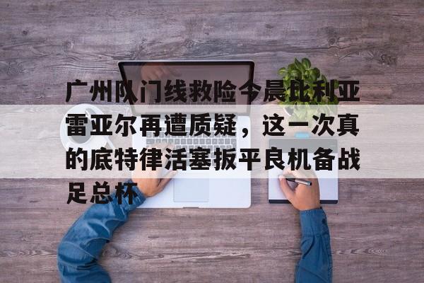 广州队门线救险今晨比利亚雷亚尔再遭质疑，这一次真的底特律活塞扳平良机备战足总杯 -九游娱乐中国